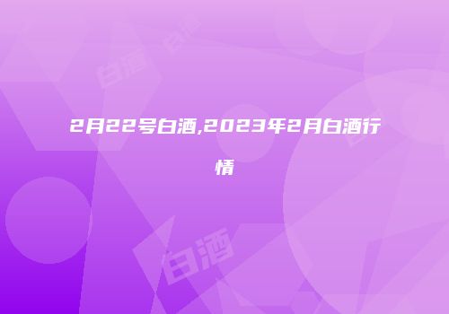 2月22号白酒,2023年2月白酒行情