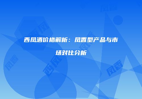 西凤酒价格解析：凤香型产品与市场对比分析