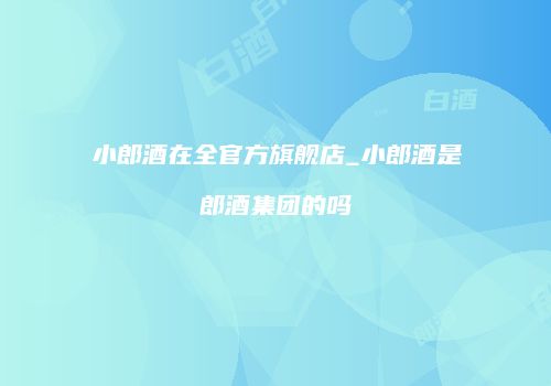 小郎酒在全官方旗舰店_小郎酒是郎酒集团的吗