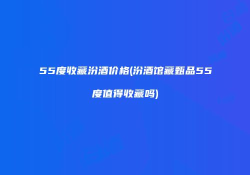 55度收藏汾酒价格(汾酒馆藏甄品55度值得收藏吗)