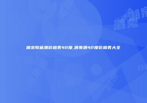 湘泉收藏酒价格表42度,酒鬼酒42度价格表大全