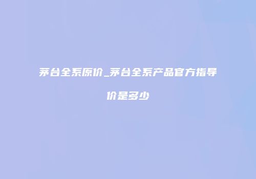 茅台全系原价_茅台全系产品官方指导价是多少