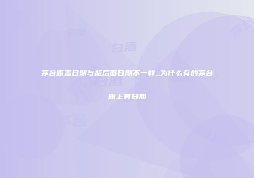 茅台瓶盖日期与瓶后面日期不一样_为什么有的茅台瓶上有日期