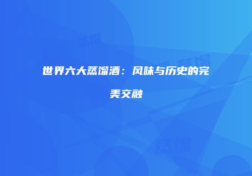 世界六大蒸馏酒：风味与历史的完美交融