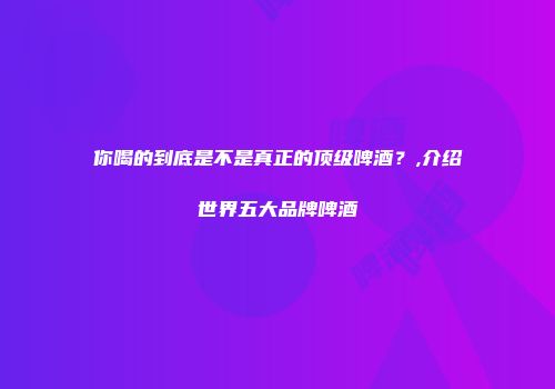 你喝的到底是不是真正的顶级啤酒？,介绍世界五大品牌啤酒
