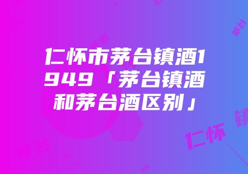 仁怀市茅台镇酒1949「茅台镇酒和茅台酒区别」