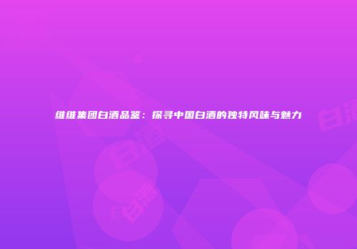 维维集团白酒品鉴：探寻中国白酒的独特风味与魅力