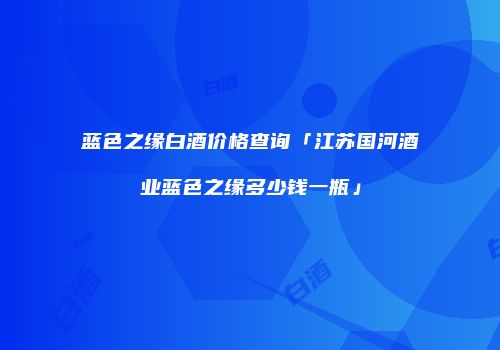 蓝色之缘白酒价格查询「江苏国河酒业蓝色之缘多少钱一瓶」