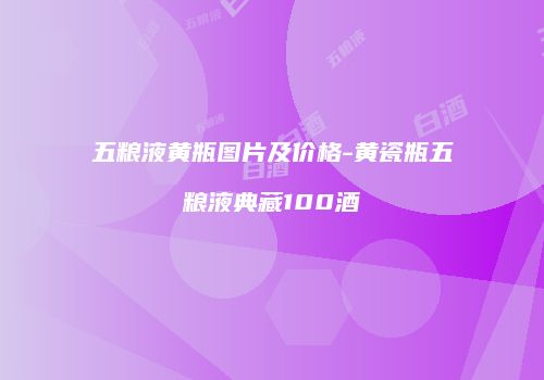 五粮液黄瓶图片及价格-黄瓷瓶五粮液典藏100酒