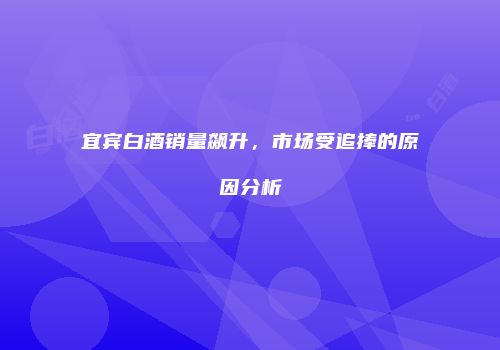 宜宾白酒销量飙升，市场受追捧的原因分析