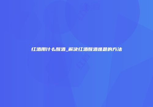 红酒用什么醒酒_解决红酒醒酒难题的方法