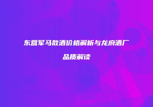 东营军马散酒价格解析与龙府酒厂品质解读