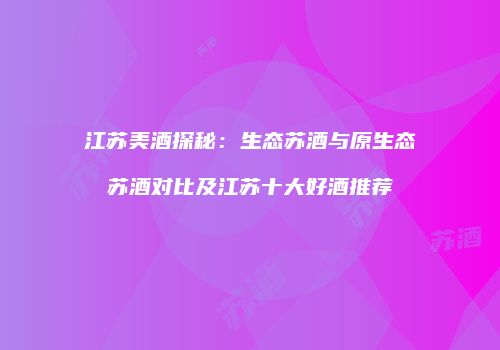江苏美酒探秘：生态苏酒与原生态苏酒对比及江苏十大好酒推荐