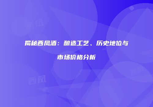 揭秘西凤酒：酿造工艺、历史地位与市场价格分析