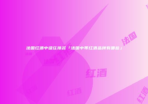 法国红酒中级庄排名「法国中等红酒品牌有哪些」