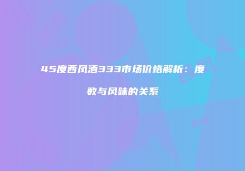45度西凤酒333市场价格解析：度数与风味的关系