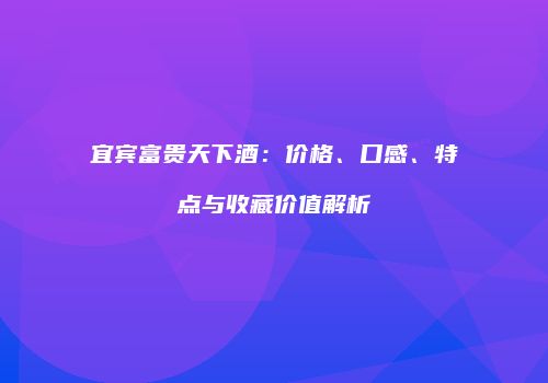 宜宾富贵天下酒：价格、口感、特点与收藏价值解析