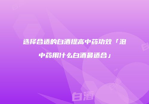 选择合适的白酒提高中药功效「泡中药用什么白酒最适合」