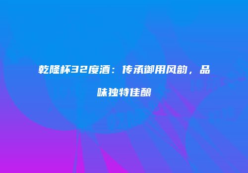 乾隆杯32度酒：传承御用风韵，品味独特佳酿