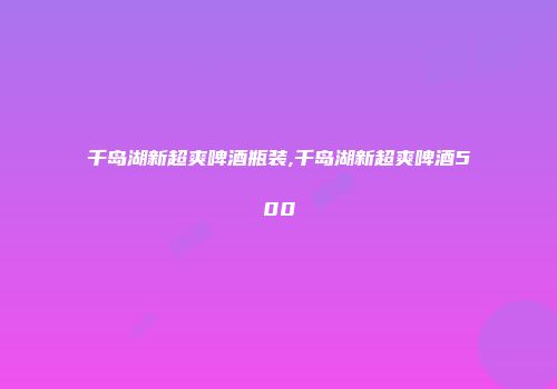 千岛湖新超爽啤酒瓶装,千岛湖新超爽啤酒500