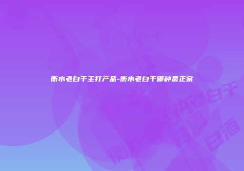 衡水老白干主打产品-衡水老白干哪种最正宗