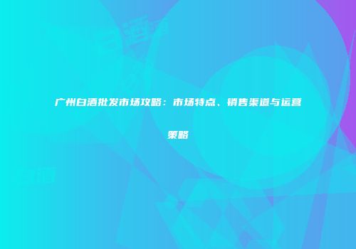 广州白酒批发市场攻略：市场特点、销售渠道与运营策略