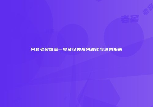 河套老窖精品一号及经典系列解读与选购指南
