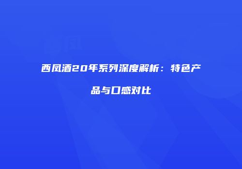 西凤酒20年系列深度解析：特色产品与口感对比
