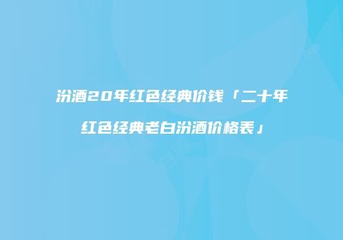 汾酒20年红色经典价钱「二十年红色经典老白汾酒价格表」