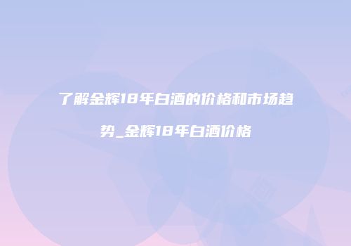 了解金辉18年白酒的价格和市场趋势_金辉18年白酒价格