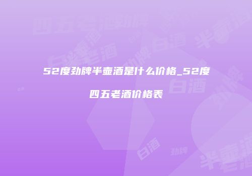 52度劲牌半壶酒是什么价格_52度四五老酒价格表