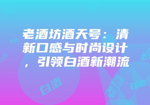 老酒坊酒天号：清新口感与时尚设计，引领白酒新潮流