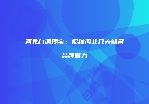 河北白酒瑰宝：揭秘河北几大知名品牌魅力