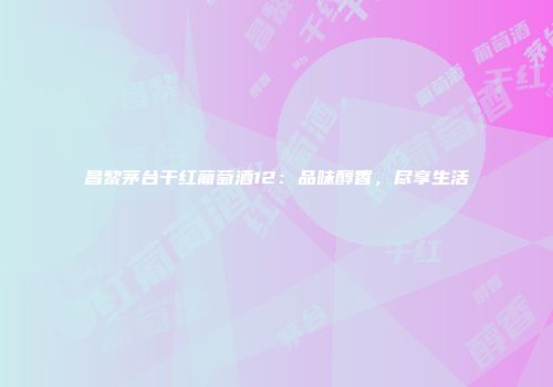 昌黎茅台干红葡萄酒12：品味醇香，尽享生活