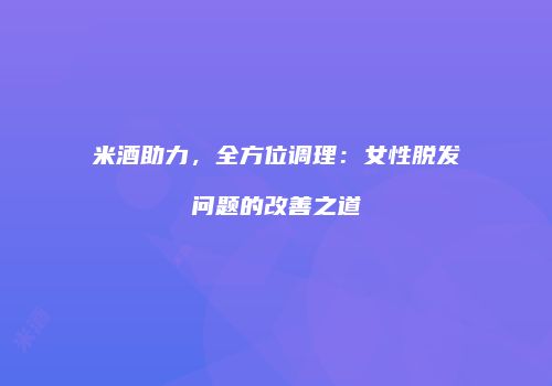 米酒助力，全方位调理：女性脱发问题的改善之道