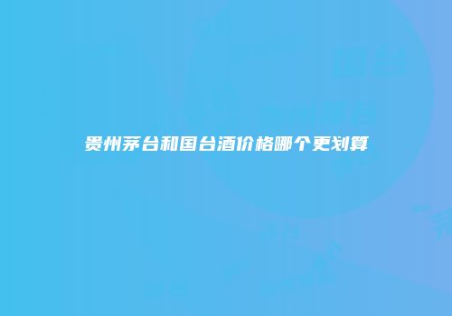 贵州茅台和国台酒价格哪个更划算