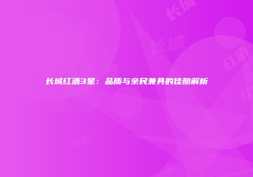 长城红酒3星：品质与亲民兼具的佳酿解析