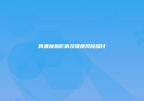 啤酒加热影响及健康风险探讨