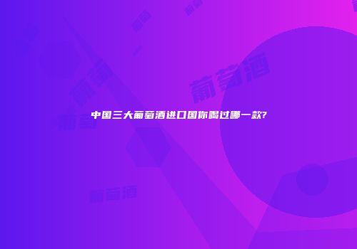中国三大葡萄酒进口国你喝过哪一款?