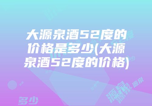大源泉酒52度的价格是多少(大源泉酒52度的价格)