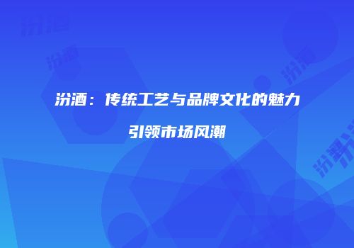 汾酒：传统工艺与品牌文化的魅力引领市场风潮