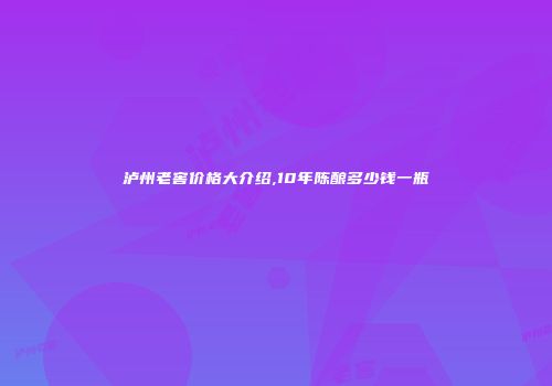 泸州老窖价格大介绍,10年陈酿多少钱一瓶