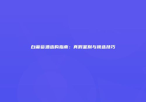 白葡萄酒选购指南：真假鉴别与挑选技巧