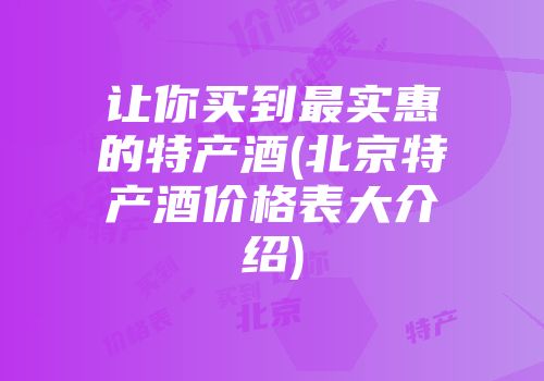 让你买到最实惠的特产酒(北京特产酒价格表大介绍)