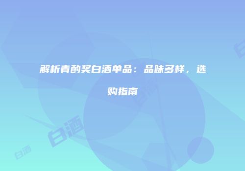 解析青酌奖白酒单品：品味多样，选购指南
