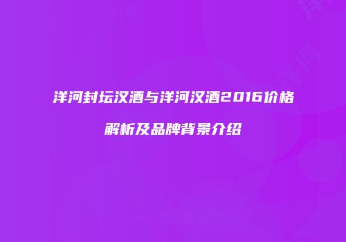 洋河封坛汉酒与洋河汉酒2016价格解析及品牌背景介绍
