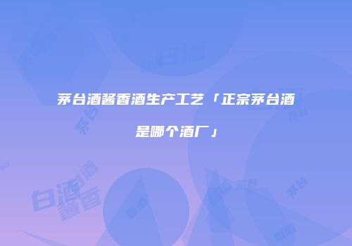 茅台酒酱香酒生产工艺「正宗茅台酒是哪个酒厂」