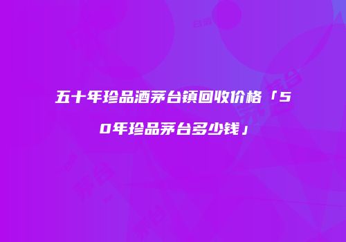 五十年珍品酒茅台镇回收价格「50年珍品茅台多少钱」