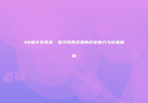 48度长安老窖：探寻陕西名酒的历史魅力与价格解析