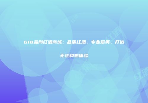 618品尚红酒商城：品质红酒、专业服务，打造无忧购物体验